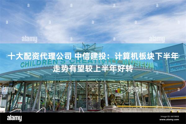 十大配资代理公司 中信建投：计算机板块下半年走势有望较上半年好转