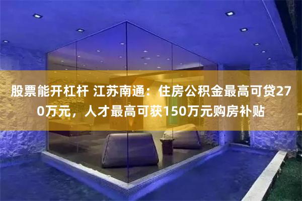 股票能开杠杆 江苏南通：住房公积金最高可贷270万元，人才最高可获150万元购房补贴