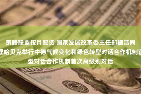 策略联盟按月配资 国家发展改革委主任郑栅洁同德国联邦副总理哈贝克举行中德气候变化和绿色转型对话合作机制首次高级别对话