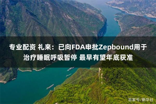 专业配资 礼来：已向FDA申批Zepbound用于治疗睡眠呼吸暂停 最早有望年底获准