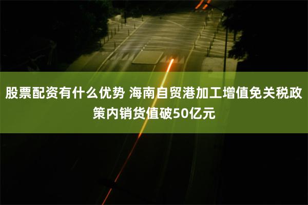 股票配资有什么优势 海南自贸港加工增值免关税政策内销货值破50亿元