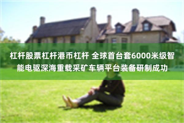 杠杆股票杠杆港币杠杆 全球首台套6000米级智能电驱深海重载采矿车辆平台装备研制成功