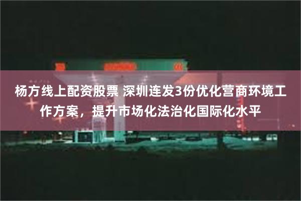 杨方线上配资股票 深圳连发3份优化营商环境工作方案，提升市场化法治化国际化水平