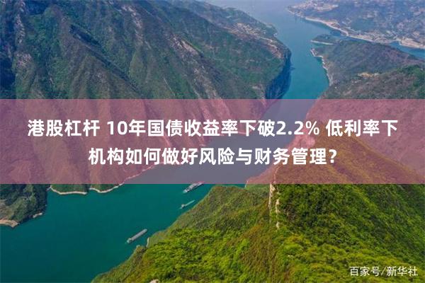 港股杠杆 10年国债收益率下破2.2% 低利率下机构如何做好风险与财务管理？