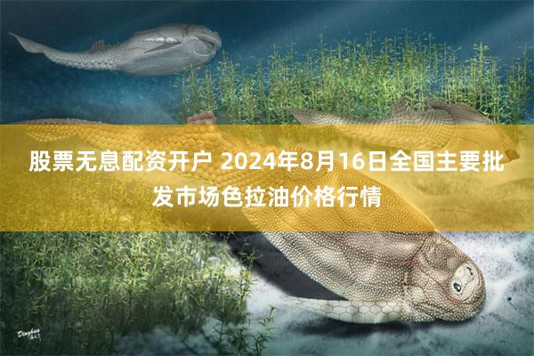 股票无息配资开户 2024年8月16日全国主要批发市场色拉油价格行情