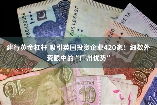 建行黄金杠杆 吸引英国投资企业420家！细数外资眼中的“广州优势”