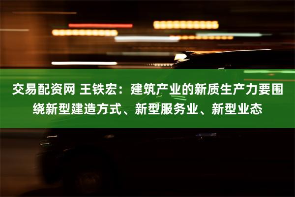 交易配资网 王铁宏：建筑产业的新质生产力要围绕新型建造方式、新型服务业、新型业态