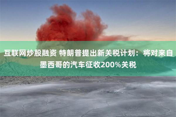 互联网炒股融资 特朗普提出新关税计划：将对来自墨西哥的汽车征收200%关税