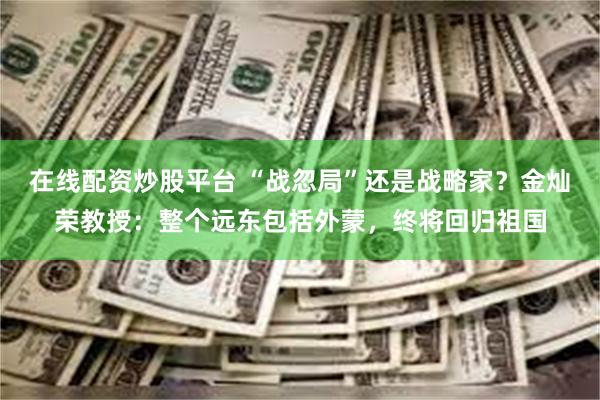 在线配资炒股平台 “战忽局”还是战略家？金灿荣教授：整个远东包括外蒙，终将回归祖国