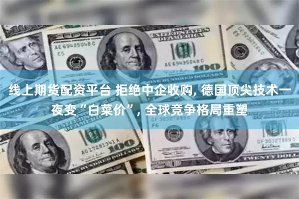 线上期货配资平台 拒绝中企收购, 德国顶尖技术一夜变“白菜价”, 全球竞争格局重塑