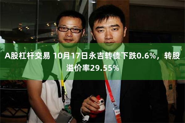 A股杠杆交易 10月17日永吉转债下跌0.6%，转股溢价率29.55%