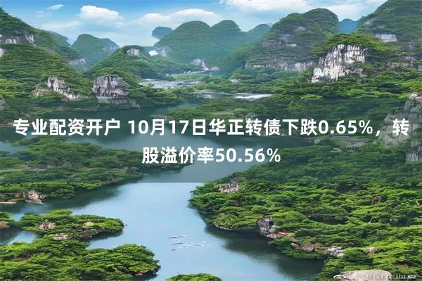 专业配资开户 10月17日华正转债下跌0.65%，转股溢价率50.56%