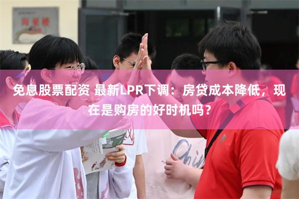 免息股票配资 最新LPR下调：房贷成本降低，现在是购房的好时机吗？