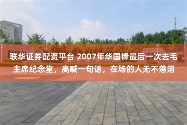 联华证券配资平台 2007年华国锋最后一次去毛主席纪念堂，高喊一句话，在场的人无不落泪