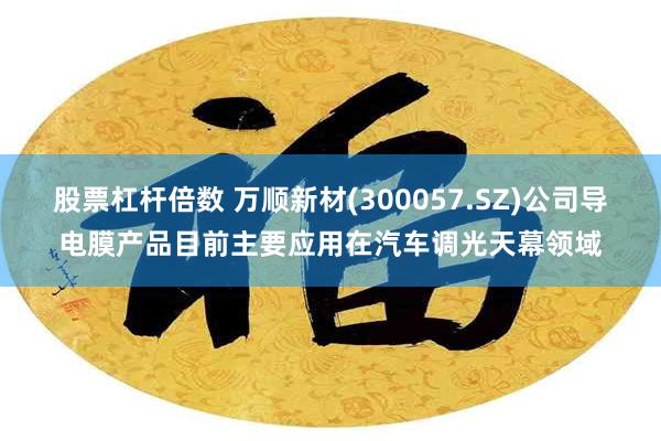 股票杠杆倍数 万顺新材(300057.SZ)公司导电膜产品目前主要应用在汽车调光天幕领域