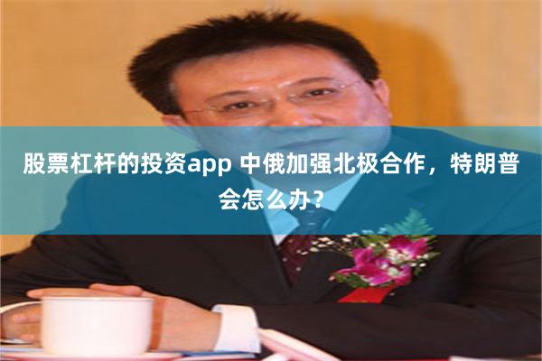 股票杠杆的投资app 中俄加强北极合作，特朗普会怎么办？