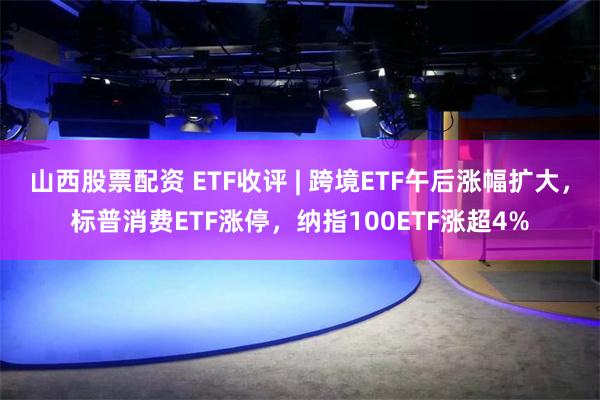 山西股票配资 ETF收评 | 跨境ETF午后涨幅扩大，标普消费ETF涨停，纳指100ETF涨超4%