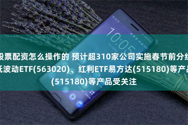 股票配资怎么操作的 预计超310家公司实施春节前分红，红利低波动ETF(563020)、红利ETF易方达(515180)等产品受关注