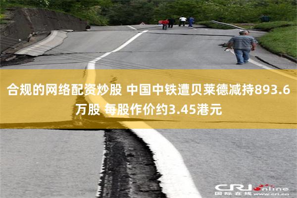 合规的网络配资炒股 中国中铁遭贝莱德减持893.6万股 每股作价约3.45港元