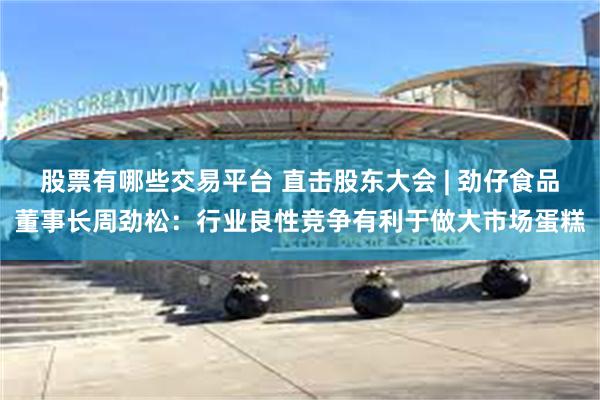 股票有哪些交易平台 直击股东大会 | 劲仔食品董事长周劲松：行业良性竞争有利于做大市场蛋糕